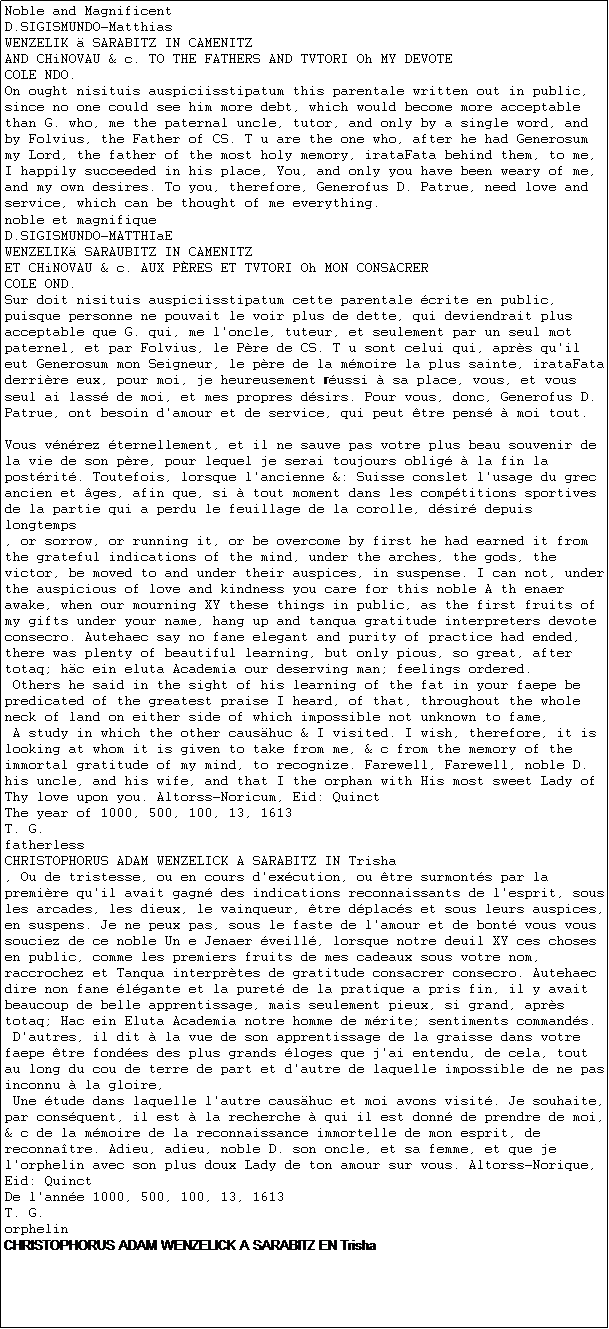 Caixa de texto: Noble and Magnificent
D.SIGISMUNDO-Matthias
WENZELIK  SARABITZ IN CAMENITZ
AND CHiNOVAU & c. TO THE FATHERS AND TVTORI Oh MY DEVOTE
COLE NDO.
On ought nisituis auspiciisstipatum this parentale written out in public, since no one could see him more debt, which would become more acceptable than G. who, me the paternal uncle, tutor, and only by a single word, and by Folvius, the Father of CS. T u are the one who, after he had Generosum my Lord, the father of the most holy memory, irataFata behind them, to me, I happily succeeded in his place, You, and only you have been weary of me, and my own desires. To you, therefore, Generofus D. Patrue, need love and service, which can be thought of me everything.
noble et magnifique
D.SIGISMUNDO-MATTHIaE
WENZELIK SARAUBITZ IN CAMENITZ
ET CHiNOVAU & c. AUX PRES ET TVTORI Oh MON CONSACRER
COLE OND.
Sur doit nisituis auspiciisstipatum cette parentale crite en public, puisque personne ne pouvait le voir plus de dette, qui deviendrait plus acceptable que G. qui, me l'oncle, tuteur, et seulement par un seul mot paternel, et par Folvius, le Pre de CS. T u sont celui qui, aprs qu'il eut Generosum mon Seigneur, le pre de la mmoire la plus sainte, irataFata derrire eux, pour moi, je heureusement russi  sa place, vous, et vous seul ai lass de moi, et mes propres dsirs. Pour vous, donc, Generofus D. Patrue, ont besoin d'amour et de service, qui peut tre pens  moi tout.

Vous vnrez ternellement, et il ne sauve pas votre plus beau souvenir de la vie de son pre, pour lequel je serai toujours oblig  la fin la postrit. Toutefois, lorsque l'ancienne &: Suisse conslet l'usage du grec ancien et ges, afin que, si  tout moment dans les comptitions sportives de la partie qui a perdu le feuillage de la corolle, dsir depuis longtemps
, or sorrow, or running it, or be overcome by first he had earned it from the grateful indications of the mind, under the arches, the gods, the victor, be moved to and under their auspices, in suspense. I can not, under the auspicious of love and kindness you care for this noble A th enaer awake, when our mourning XY these things in public, as the first fruits of my gifts under your name, hang up and tanqua gratitude interpreters devote consecro. Autehaec say no fane elegant and purity of practice had ended, there was plenty of beautiful learning, but only pious, so great, after totaq; hc ein eluta Academia our deserving man; feelings ordered.
 Others he said in the sight of his learning of the fat in your faepe be predicated of the greatest praise I heard, of that, throughout the whole neck of land on either side of which impossible not unknown to fame,
 A study in which the other caushuc & I visited. I wish, therefore, it is looking at whom it is given to take from me, & c from the memory of the immortal gratitude of my mind, to recognize. Farewell, Farewell, noble D. his uncle, and his wife, and that I the orphan with His most sweet Lady of Thy love upon you. Altorss-Noricum, Eid: Quinct
The year of 1000, 500, 100, 13, 1613
T. G.
fatherless
CHRISTOPHORUS ADAM WENZELICK A SARABITZ IN Trisha
, Ou de tristesse, ou en cours d'excution, ou tre surmonts par la premire qu'il avait gagn des indications reconnaissants de l'esprit, sous les arcades, les dieux, le vainqueur, tre dplacs et sous leurs auspices, en suspens. Je ne peux pas, sous le faste de l'amour et de bont vous vous souciez de ce noble Un e Jenaer veill, lorsque notre deuil XY ces choses en public, comme les premiers fruits de mes cadeaux sous votre nom, raccrochez et Tanqua interprtes de gratitude consacrer consecro. Autehaec dire non fane lgante et la puret de la pratique a pris fin, il y avait beaucoup de belle apprentissage, mais seulement pieux, si grand, aprs totaq; Hac ein Eluta Academia notre homme de mrite; sentiments commands.
 D'autres, il dit  la vue de son apprentissage de la graisse dans votre faepe tre fondes des plus grands loges que j'ai entendu, de cela, tout au long du cou de terre de part et d'autre de laquelle impossible de ne pas inconnu  la gloire,
 Une tude dans laquelle l'autre caushuc et moi avons visit. Je souhaite, par consquent, il est  la recherche  qui il est donn de prendre de moi, & c de la mmoire de la reconnaissance immortelle de mon esprit, de reconnatre. Adieu, adieu, noble D. son oncle, et sa femme, et que je l'orphelin avec son plus doux Lady de ton amour sur vous. Altorss-Norique, Eid: Quinct
De l'anne 1000, 500, 100, 13, 1613
T. G.
orphelin
CHRISTOPHORUS ADAM WENZELICK A SARABITZ EN Trisha
